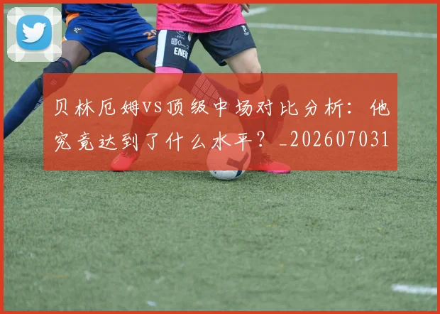贝林厄姆vs顶级中场对比分析:他究竟达到了什么水平?_20260703181949