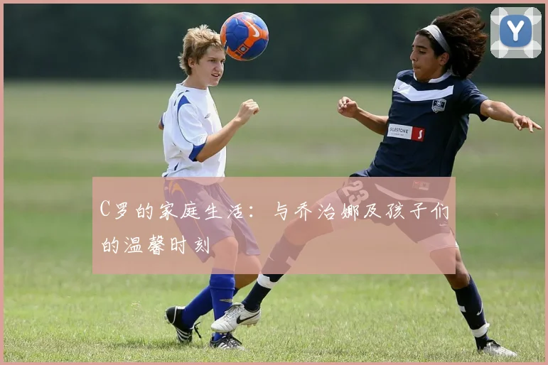 C罗的家庭生活：与乔治娜及孩子们的温馨时刻