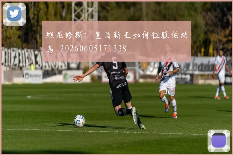 维尼修斯：皇马新王如何征服伯纳乌_20260605171338