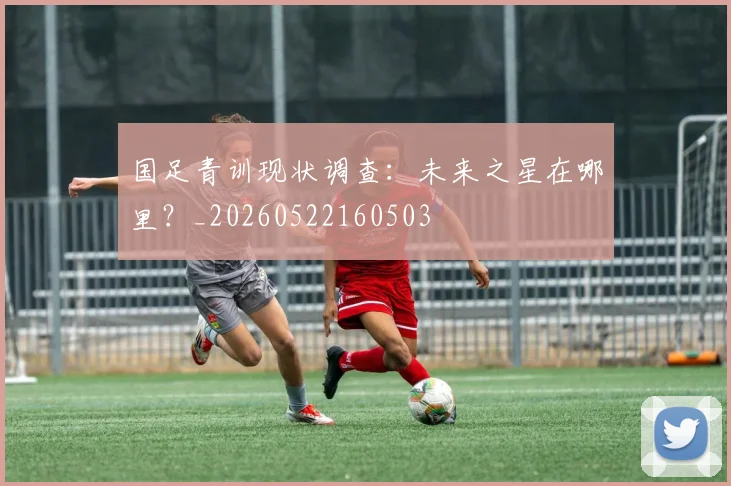 国足青训现状调查：未来之星在哪里？_20260522160503