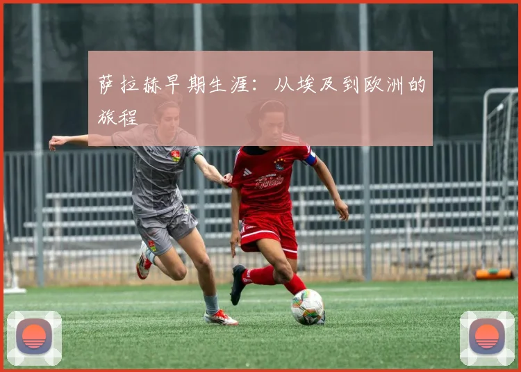 萨拉赫早期生涯:从埃及到欧洲的旅程