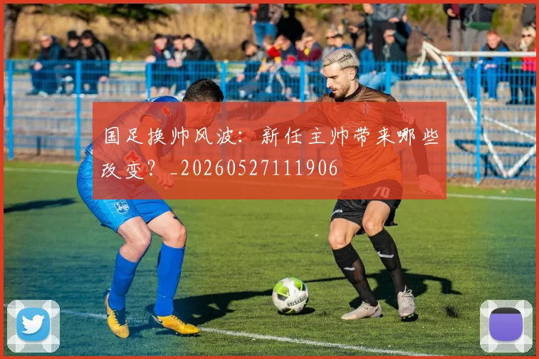 国足换帅风波：新任主帅带来哪些改变？_20260527111906